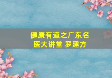 健康有道之广东名医大讲堂 罗建方